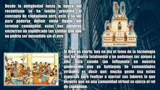 Desde la antigüedad hasta la época del
recentismo se ha tenido presente el
concepto de ciudadanía pero, este a su vez
para poderse definir viene ligado del
termino comunidad; estas dos palabras
encierran un significado tan similar que uno
no podría ser entendido sin el otro.
Si bien es cierto, hoy en día el tema de la tecnología
nos ha abarco totalmente y no podemos ser ajenos a
ella; está siendo tan influyente en nuestra
generación que ya hablamos de comunidades
virtuales es decir qué; mucha gente usa estos
espacios para realizar o ejercer sus labores lo que
permite que en una comunidad virtual se ejerza el rol
de ciudadano.
 