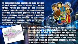 Es una comunidad en un medio no físico pero con
el cual estamos todo el tiempo en contacto
virtual; Porque por medio de ella podemos
trabajar, compartir con otras personas, demostrar
nuestras inclinaciones políticas etc. y eso nos
lleva a defender nuestros deberes y derechos
tanto políticos como sociales ya que, somos
individuos que formamos parte de la misma
población en el ciberespacio.
En estos espacios, se toma muy en cuenta la acción
comunitaria ya que, la ciudadanía digital es más
empática con el resto de integrantes que ejercen en
internet, se considera que la acción individual tiende a
pasar a un segundo plano debido a que entre los
internautas todas las dificultades, proyectos, triunfos,
se hacen una cuestión de todos.
 
