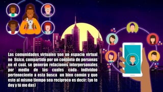 Las comunidades virtuales son un espacio virtual
no físico, compartido por un conjunto de personas
en el cual, se generan relaciones interpersonales
por medio de las cuales cada individuo
perteneciente a esta busca un bien común y que
este al mismo tiempo sea reciproco es decir: (yo te
doy y tú me das)
 