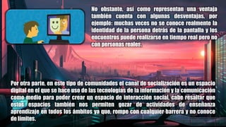 No obstante, así como representan una ventaja
también cuenta con algunas desventajas, por
ejemplo: muchas veces no se conoce realmente la
identidad de la persona detrás de la pantalla y los
encuentros puede realizarse en tiempo real pero no
con personas reales.
Por otra parte, en este tipo de comunidades el canal de socialización es un espacio
digital en el que se hace uso de las tecnologías de la información y la comunicación
como medio para poder crear un espacio de interacción social, cabe resaltar que
estos espacios también nos permiten gozar de actividades de enseñanza
aprendizaje en todos los ámbitos ya que, rompe con cualquier barrera y no conoce
de límites.
 