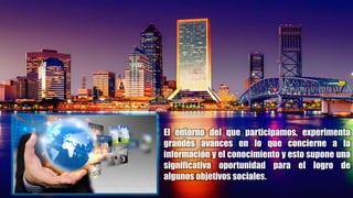 El entorno del que participamos, experimenta
grandes avances en lo que concierne a la
información y el conocimiento y esto supone una
significativa oportunidad para el logro de
algunos objetivos sociales.
 