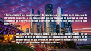El fortalecimiento del conocimiento y la información en función de la creación de
estructuras conforme a las necesidades de las personas es positivo ya que las
tecnologías de la información cada día avanzan y el hombre debe actuar frente a este
avance.
Sin embargo, el espacio digital siente estar convirtiéndose en un
espacio en que se reproducen las desigualdades que influyen en el
entorno social en que vivimos. Es decir, parecen trasladarse al ambiente
digital las desigualdades del ambiente físico.
 