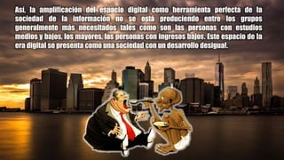 Así, la amplificación del espacio digital como herramienta perfecta de la
sociedad de la información no se está produciendo entre los grupos
generalmente más necesitados tales como son las personas con estudios
medios y bajos, los mayores, las personas con ingresos bajos. Este espacio de la
era digital se presenta como una sociedad con un desarrollo desigual.
 