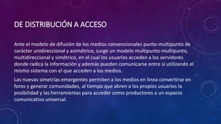 DE DISTRIBUCIÓN A ACCESO
Ante el modelo de difusión de los medios convencionales punto-multipunto de
carácter unidireccional y asimétrico, surge un modelo multipunto-multipunto,
multidireccional y simétrico, en el cual los usuarios acceden a los servidores
donde radica la información y además pueden comunicarse entre sí utilizando el
mismo sistema con el que acceden a los medios.
Las nuevas simetrías emergentes permiten a los medios en línea convertirse en
foros y generar comunidades, al tiempo que abren a los propios usuarios la
posibilidad y las herramientas para acceder como productores a un espacio
comunicativo universal.
 