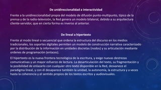 De unidireccionalidad a interactividad
Frente a la unidireccionalidad propia del modelo de difusión punto-multipunto, típico de la
prensa y de la radio-televisión, la Red genera un modelo bilateral, debido a su arquitectura
cliente-servidor, que en cierta forma es inverso al anterior.
De lineal a hipertexto
Frente al modo lineal o secuencial que ordena la estructura del discurso en los medios
tradicionales, los soportes digitales permiten un modelo de construcción narrativa caracterizado
por la distribución de la información en unidades discretas (nodos) y su articulación mediante
ordenes de programación (enlaces).
El hipertexto es la nueva frontera tecnológica de la escritura, y exige nuevas destrezas
comunicativas y un mayor esfuerzo de lectura. La desarticulación del texto, su fragmentación y
la posibilidad de enlazarlo con cualquier otro texto disponible en la Red, desvanece el
paradigma lineal, y con él desaparece también la unidad, la autonomía, la estructura y a veces
hasta la coherencia y el sentido propios de los textos escritos y audiovisuales.
 