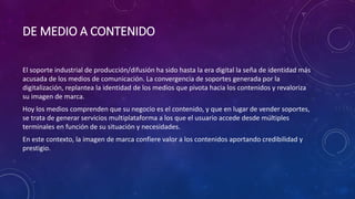 DE MEDIO A CONTENIDO
El soporte industrial de producción/difusión ha sido hasta la era digital la seña de identidad más
acusada de los medios de comunicación. La convergencia de soportes generada por la
digitalización, replantea la identidad de los medios que pivota hacia los contenidos y revaloriza
su imagen de marca.
Hoy los medios comprenden que su negocio es el contenido, y que en lugar de vender soportes,
se trata de generar servicios multiplataforma a los que el usuario accede desde múltiples
terminales en función de su situación y necesidades.
En este contexto, la imagen de marca confiere valor a los contenidos aportando credibilidad y
prestigio.
 