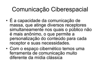 Comunicação Ciberespacial É a capacidade da comunicação de massa, que atinge diversos receptores simultaneamente nos quais o público não é mais anônimo, o que permite a personalização do conteúdo para cada receptor e suas necessidades.  Com o espaço cibernético temos uma ferramenta de comunicação muito diferente da mídia clássica  