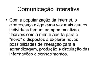 Comunicação Interativa Com a popularização da Internet, o ciberespaço exige cada vez mais que os indivíduos tornem-se agentes ativos, flexíveis com a mente aberta para o "novo" e dispostos a explorar novas possibilidades de interação para a aprendizagem, produção e circulação das informações e conhecimentos.  