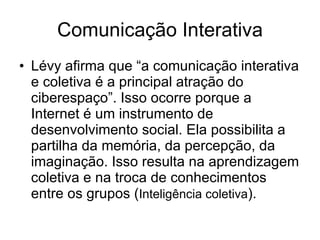 Comunicação Interativa Lévy afirma que “a comunicação interativa e coletiva é a principal atração do ciberespaço”. Isso ocorre porque a Internet é um instrumento de desenvolvimento social. Ela possibilita a partilha da memória, da percepção, da imaginação. Isso resulta na aprendizagem coletiva e na troca de conhecimentos entre os grupos ( Inteligência coletiva ).  