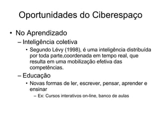 Oportunidades do Ciberespaço No Aprendizado Inteligência coletiva Segundo Lévy (1998), é uma inteligência distribuída por toda parte,coordenada em tempo real, que resulta em uma mobilização efetiva das competências.  Educação Novas formas de ler, escrever, pensar, aprender e ensinar Ex: Cursos interativos on-line, banco de aulas 
