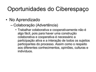 Oportunidades do Ciberespaço No Aprendizado Colaboração (Advertência)‏ Trabalhar colaborativa e cooperativamente não é algo fácil, pois para haver uma construção colaborativa e cooperativa é necessário a participação ativa e a interação de todos os sujeitos participantes do processo. Assim como o respeito aos diferentes conhecimentos, opiniões, culturas e indivíduos.  