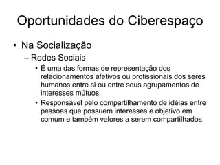 Oportunidades do Ciberespaço Na Socialização Redes Sociais É uma das formas de representação dos relacionamentos afetivos ou profissionais dos seres humanos entre si ou entre seus agrupamentos de interesses mútuos.  Responsável pelo compartilhamento de idéias entre pessoas que possuem interesses e objetivo em comum e também valores a serem compartilhados.  