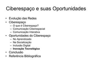 Ciberespaço e suas Oportunidades Evolução das Redes Ciberespaço O que é Ciberespaço? Comunicação Ciberespacial Comunicação Interativa Oportunidades do Ciberespaço No Aprendizado Na Socialização Inclusão Digital Inovação Tecnológica Conclusão Referência Bibliográfica 