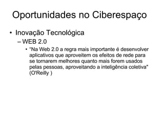 Oportunidades no Ciberespaço Inovação Tecnológica WEB 2.0 “ Na Web 2.0 a regra mais importante é desenvolver aplicativos que aproveitem os efeitos de rede para se tornarem melhores quanto mais forem usados pelas pessoas, aproveitando a inteligência coletiva" (O'Reilly )‏ 