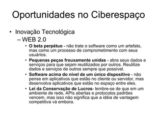 Oportunidades no Ciberespaço Inovação Tecnológica WEB 2.0 O beta perpétuo  - não trate o software como um artefato, mas como um processo de comprometimento com seus usuários.  Pequenas peças frouxamente unidas  - abra seus dados e serviços para que sejam reutilizados por outros. Reutilize dados e serviços de outros sempre que possível.  Software acima do nível de um único dispositivo  - não pense em aplicativos que estão no cliente ou servidor, mas desenvolva aplicativos que estão no espaço entre eles.  Lei da Conservação de Lucros - lembre-se de que em um ambiente de rede, APIs abertas e protocolos padrões vencem, mas isso não significa que a idéia de vantagem competitiva vá embora.  