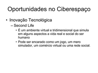 Oportunidades no Ciberespaço Inovação Tecnológica Second Life É um ambiente virtual e tridimensional que simula em alguns aspectos a vida real e social do ser humano Pode ser encarado como um jogo, um mero simulador, um comércio virtual ou uma rede social. 