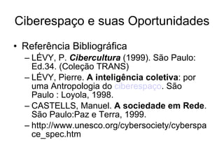 Ciberespaço e suas Oportunidades Referência Bibliográfica LÉVY, P.  Cibercultura  (1999). São Paulo: Ed.34. (Coleção TRANS)  LÉVY, Pierre.  A inteligência coletiva : por uma Antropologia do  ciberespaço . São Paulo : Loyola, 1998. CASTELLS, Manuel.  A sociedade em Rede . São Paulo:Paz e Terra, 1999.  http://www.unesco.org/cybersociety/cyberspace_spec.htm  