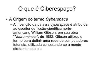 O que é Ciberespaço? A Origem do termo  Cyberspace A invenção da palavra  cyberspace  é atribuída ao escritor de ficção-científica norte-americano William Gibson, em sua obra " Neuromancer ", de 1982. Gibson utilizou o termo para definir uma rede de computadores futurista, utilizada conectando-se a mente diretamente a ela.  