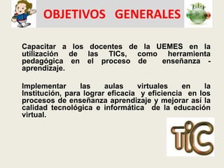 OBJETIVOS   GENERALESCapacitar a los docentes de la UEMES en la utilización de las TICs,como herramienta pedagógica en el proceso de  enseñanza - aprendizaje. 	Implementar las aulas virtuales en la Institución, para lograr eficacia  y eficiencia  en los procesos de enseñanza aprendizaje y mejorar así la calidad tecnológica e informática  de la educación virtual.  