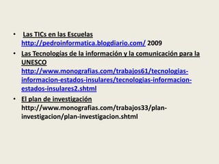Las TICs en las Escuelas http://pedroinformatica.blogdiario.com/ 2009Las Tecnologías de la información y la comunicación para la UNESCO http://www.monografias.com/trabajos61/tecnologias-informacion-estados-insulares/tecnologias-informacion-estados-insulares2.shtmlEl plan de investigación  http://www.monografias.com/trabajos33/plan-investigacion/plan-investigacion.shtml