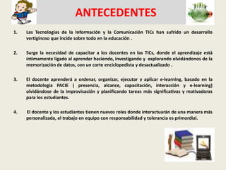   ANTECEDENTES Las Tecnologías de la Información y la Comunicación TICshan sufrido un desarrollo vertiginoso que incide sobre todo en la educación . Surge la necesidad de capacitar a los docentes en las TICs, donde el aprendizaje está íntimamente ligado al aprender haciendo, investigando y  explorando olvidándonos de la memorización de datos, con un corte enciclopedista y desactualizado .El docente aprenderá a ordenar, organizar, ejecutar y aplicar e-learning, basado en la metodología PACIE ( presencia, alcance, capacitación, interacción y e-learning) olvidándose de la improvisación y planificando tareas más significativas y motivadoras para los estudiantes.4.        El docente y los estudiantes tienen nuevos roles donde interactuarán de una manera más personalizada, el trabajo en equipo con responsabilidad y tolerancia es primordial. 