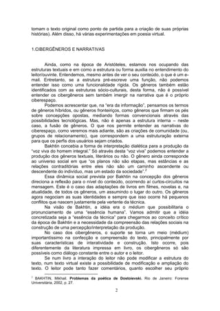 tomam o texto original como ponto de partida para a criação de suas próprias
histórias). Além disso, há várias experimentações em poesia virtual.


1.CIBERGÊNEROS E NARRATIVAS


        Ainda, como na época de Aristóteles, estamos nos ocupando das
estruturas textuais e em como a estrutura ou forma auxilia no entendimento do
leitor/ouvinte. Entendemos, mesmo antes de ver o seu conteúdo, o que é um e-
mail. Entretanto, se a estrutura pré-escreve uma função, não podemos
entender isso como uma funcionalidade rígida. Os gêneros também estão
identificados com as estruturas sócio-culturais, desta forma, não é possível
entender os cibergêneros sem também imergir na narrativa que é o próprio
ciberespaço.
        Podemos acrescentar que, na “era da informação”, pensamos os termos
de gêneros híbridos, ou gêneros fronteiriços, como gêneros que firmam os pés
sobre concepções opostas, mediando formas convencionais através das
possibilidades tecnológicas. Mas, não é apenas a estrutura interna – neste
caso, a fusão de gêneros. O que nos permite entender as narrativas do
ciberespaço, como veremos mais adiante, são as criações de comunidade (ou,
grupos de relacionamento), que correspondem a uma estruturação externa
para que os perfis dos usuários sejam criados.
        Bakhtin concebia a forma de interpretação dialética para a produção da
“voz viva do homem integral.” Só através desta “voz viva” podemos entender a
produção dos gêneros textuais, literários ou não. O gênero ainda corresponde
ao universo social em que “os planos não são etapas, mas estâncias e as
relações contraditórias entre eles não são um caminho ascendente ou
descendente do indivíduo, mas um estado da sociedade”.2
        Essa dinâmica social prevista por Bakhtin na concepção dos gêneros
direciona a reflexão para o nível do conteúdo, ocorrendo aí curtos-circuitos na
mensagem. Este é o caso das adaptações de livros em filmes, novelas e, na
atualidade, de todos os gêneros, um assumindo o lugar do outro. Os gêneros
agora negociam as suas identidades e sempre que isso ocorre há pequenos
conflitos que nascem justamente pela vertente da técnica.
        Na visão de Bakhtin, a idéia era o médium que possibilitaria o
pronunciamento de uma “essência humana”. Vamos admitir que a idéia
concretizada seja a “essência da técnica” para chegarmos ao conceito crítico
da época de Bakhtin e a necessidade da compreensão das relações sociais na
construção de uma percepção/interpretação da produção.
        No caso dos cibergêneros, o suporte se torna um meio (médium)
importantíssimo na confecção e compreensão do texto, principalmente por
suas características de interatividade e construção. Isto ocorre, pois
diferentemente da literatura impressa em livro, os cibergêneros só são
possíveis como diálogo constante entre o autor e o leitor.
        Se num livro a interação do leitor não pode modificar a estrutura do
texto, num texto virtual existe a possibilidade de modificação e ampliação do
texto. O leitor pode tanto fazer comentários, quanto escolher seu próprio
2
 BAKHTIN, Mikhail. Problemas da poética de Dostoievski. Rio de Janeiro: Forense
Universitária, 2002, p. 27.

                                          2
 