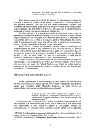 nem pensar. Pois tudo que tem vida é dinâmico, e uma coisa
                                                     4
                      transforma-se sempre em outra.


        Com isso se constrói o ethos do escritor no ciberespaço (mistura de
biografia e auto-ficção), além de se tornar comprometido com esta essência
dos gêneros literários, uma vez que não pode permanecer “parado” num
espaço sócio-discursivo tão diverso quanto o espaço virtual. Este autor percebe
as possibilidades de confrontar e criar novos cibergêneros e manter/renovar a
“essência” presente nos gêneros literários tradicionais.
        O ethos do leitor é a auto-interpretação (como o leitor/autor quer se
representar em determinada comunidade). Em outras palavras, o leitor cria seu
próprio mecanismo de recepção, dado também pelo gênero, o interpreta em
consonância com o seu ethos e o “arquiva” para a interpretação do próximo
texto. O leitor/autor também pode criar vários perfis em diferentes comunidades
e responder aos cibergêneros de acordo com cada perfil.
        Desta forma, o ethos se apresenta também como a estetização do
comportamento de quem o usa, refletindo a sua visão de mundo. O ethos é
menos interpretativo que performático, pois sua ação tem necessidade de criar
um efeito de convencimento em quem se dirige. É bom lembrar que um gênero,
literário ou não, se torna “ativo” por sua performatização, ou seja, por ter
fincado as bases de sua reprodução no discurso sócio-cultural.
        A idéia do ethos como construção de uma representação do leitor no
ciberespaço se une a representação mítica que domina o espaço virtual. Foi do
mito da morte do autor, de Roland Barthes, que todos os mitos puderam
convergir na escrita do leitor/autor, deixando também de ser mito latente para
se atualizar no novo suporte.


3.MITO E ETHOS: CORAÇÃO DO AVATAR


      Como compreender a individualização do mito literário na concretização
de uma identidade que negocia com os mitos? Não corresponde este público
aquele que menciona João Alexandre Barbosa, no texto Ilusões da
Modernidade, referindo-se as reflexões benjaminianas?

                      O público de que trata Walter Benjamin com relação à poesia
                      moderna é aquele que se introjeta na própria concepção de lírica: a
                      transformação do gênero, marcando o grau de especialização que
                                            5
                      agora se configura...
   Como uma forma de gênero, o mito possui uma estrutura narrativa e social.
Para aqueles que ainda vivenciam o mito, ele é atemporal e sua atualização
pela comunidade é uma forma de contar a sua própria história em
funcionamento. A estrutura mítica permite originar vários outros gêneros,

4
  STAIGER, Emil. Conceitos Fundamentais da Poética. Trad. Celeste Aída Galeão. Rio de
Janeiro: Edições Tempo Brasileiro LTDA, 1975. p., 186.
5
  BARBOSA, João Alexandre. As Ilusões da Modernidade. São Paulo: Perspectiva, 1986.p.,
21.


                                              5
 