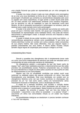 uma criação ficcional que pode ser representada por um mito carregado de
subjetividade.
        O avatar nos meios virtuais é cada vez mais utilizado como prerrogativa
de se criar uma nova identidade na forma de um mito. Basta a criação de um
personagem virtualizado que contenha as características desejadas pelo autor
ou jogador (em casos específicos). O lugar aonde o avatar atuará pode tanto
ser um texto previsto num determinado ambiente (uma narrativa imaginária,
que se aproxima ou não da realidade) ou para se interiorizar numa obra
literária. Já não é necessário acompanhar o personagem na narrativa, pode se
deslocar para a ação narrada como outro personagem.
        O avatar é de certa forma um mito particular que precisa ser aceito pelo
grupo em que o indivíduo está inserido. Um grupo que compartilha a mesma
necessidade de representação numa realidade fictícia, mas pode até mesmo
desconhecer a personagem criada: a atuação torna-se uma resposta a estas
narrativas virtuais.
        O avatar é dotado de seu poder narrativo e deve contar sua história – a
verossimilhança apresenta-se sempre como possibilidade. O que torna sua
história labiríntica é entrar em contato com outros avatares, todos conscientes
de sua própria história. São vozes diferentes, mas que seguem regras e
padrões preexistentes aos seus textos. A leitura destes mundos virtuais
também segue regras de cooperação para avançar e chegar a um final.


CONSIDERAÇÕES FINAIS


        Discutir a questões dos cibergêneros não é simplesmente tomar cada
um como uma forma independente de estrutura que pode ser estudado sem a
compreensão de toda construção narrativa do ciberespaço.
        Os cibergêneros adotam a prerrogativa de que não fazem parte do
espaço “real”, para forjar realidades possíveis e relacionamentos que não estão
previstos nas possibilidades sociais. Podemos compreender isso, na medida
em que entendermos a criação do ethos pelos usuários em seus perfis em sites
de relacionamentos ou em comunidades.
        Alguém que cria na virtualidade condições que podem suprir suas
carências na realidade estará não apenas construindo um ethos, mas está
ficcionalizando uma identidade. Esta nova identidade, em contato com os
cibergêneros literários (uma vez que muitos escritores no ciberespaço não
precisam de um “eu” real como autor), coloca em funcionamento vários
mecanismos ficcionais e intertextuais, como a atualização de mitos.
        O avatar foi o exemplo escolhido, pois constitui o coração destas
identidades fictícias. Ele permite que se criem identidades que se situam na
fronteira entre a pessoa e o personagem. Nesta fronteira se encontra o leitor, o
autor e o jogador. Se encontra a pessoa “real” por fora dos limites do
computador – assumindo o seu ethos na sociedade – e a pessoa “virtual” –
assumindo um ethos nas comunidades virtuais ou um avatar nas ficções
interativas.
        As possibilidades dialógicas se desdobram: é preciso também conhecer
a “voz viva” da máquina.


                                          7
 