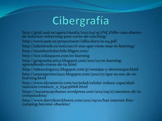 http://grial.usal.es/agora/riusal4/2012/04/15/2%C2%B0-caso-diseno-
de-solucion-mlearning-para-curso-de-coaching/
http://www.uam.es/proyectosinv/idlla/docs/01-04.pdf
http://talenttools.es/noticias/el-ano-que-viene-mas-m-learning/
http://mundocelularchile.bligoo.com/
http://tice.wikispaces.com/m-learning
http://grupoeducativa.blogspot.com/2011/02/m-learning-
aprendiendo-traves-de-tu.html
http://mlearning2012.blogspot.com/p/ventajas-y-desventajas.html
http://unaexperiencia20.blogspot.com/2010/07/que-es-eso-de-m-
learning.html
http://www.elcomercio.com/sociedad/celular-reduce-capacidad-
reaccion-conducir_0_634136668.html
https://aucaencayohueso.wordpress.com/2012/09/27/asesinos-de-la-
computadora/
http://www.darryljonckheere.com/2011/09/10/has-internet-free-
camping-become-obsolete/
 