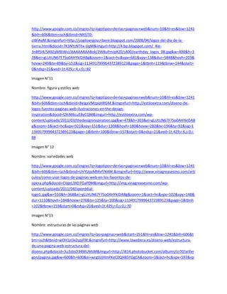 http://www.google.com.co/imgres?q=logotipos+de+las+paginas+web&num=10&hl=es&biw=1241
&bih=606&tbm=isch&tbnid=NXIljTD-
oWiAaM:&imgrefurl=http://cogitoergoscribere.blogspot.com/2008/04/logos-del-dia-de-la-
tierra.html&docid=7K3NYzNThx-UgM&imgurl=http://4.bp.blogspot.com/_4Ie-
3nBf5l4/SA9ZqMBiWcI/AAAAAAAABok/2W8uPmJpKZ0/s400/earthday_logos_08.jpg&w=400&h=3
28&ei=gLUtUN67F7So0AHYkIDABg&zoom=1&iact=hc&vpx=681&vpy=138&dur=5848&hovh=203&
hovw=249&tx=89&ty=152&sig=113491799964372389123&page=1&tbnh=119&tbnw=144&start=
0&ndsp=21&ved=1t:429,r:4,s:0,i:82

Imagen N°11

Nombre: figura y estilos web

http://www.google.com.co/imgres?q=logotipos+de+las+paginas+web&num=10&hl=es&biw=1241
&bih=606&tbm=isch&tbnid=BeIgaVMzpqHRGM:&imgrefurl=http://estiloextra.com/diseno-de-
logos-fuentes-paginas-web-ilustraciones-en-the-design-
inspiration&docid=lZKiM6cuE8yCQM&imgurl=http://estiloextra.com/wp-
content/uploads/2011/03/thedesigninspiration.jpg&w=478&h=303&ei=gLUtUN67F7So0AHYkIDAB
g&zoom=1&iact=hc&vpx=921&vpy=151&dur=1308&hovh=180&hovw=282&tx=196&ty=92&sig=1
13491799964372389123&page=1&tbnh=100&tbnw=157&start=0&ndsp=21&ved=1t:429,r:6,s:0,i:
88

Imagen N° 12

Nombre: variedades web

http://www.google.com.co/imgres?q=logotipos+de+las+paginas+web&num=10&hl=es&biw=1241
&bih=606&tbm=isch&tbnid=UVYUpzMMvf7KAM:&imgrefurl=http://www.vinagreasesino.com/arti
culos/como-usar-logos-de-paginas-web-en-los-favoritos-de-
opera.php&docid=CVgeL3XD7GaP0M&imgurl=http://img.vinagreasesino.com/wp-
content/uploads/2011/04/speeddial-
logo1.jpg&w=550&h=368&ei=gLUtUN67F7So0AHYkIDABg&zoom=1&iact=hc&vpx=102&vpy=148&
dur=1110&hovh=184&hovw=276&tx=125&ty=100&sig=113491799964372389123&page=1&tbnh
=107&tbnw=159&start=0&ndsp=21&ved=1t:429,r:0,s:0,i:70

Imagen N°13

Nombre: estructuras de las páginas web

http://www.google.com.co/imgres?q=las+paginas+web&start=251&hl=es&biw=1241&bih=606&t
bm=isch&tbnid=wOH1zI3x2spjFM:&imgrefurl=http://www.lawebera.es/diseno-web/estructura-
de-una-pagina-web-estructura-del-
diseno.php&docid=3u3zbsD34MUMsM&imgurl=http://i814.photobucket.com/albums/zz70/anfer
gon/pagina.jpg&w=600&h=600&ei=wrgtUJHmPKeC0QHB5YGgCA&zoom=1&iact=hc&vpx=597&vp
 