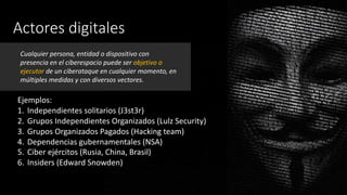 Actores digitales
Ejemplos:
1. Independientes solitarios (J3st3r)
2. Grupos Independientes Organizados (Lulz Security)
3. Grupos Organizados Pagados (Hacking team)
4. Dependencias gubernamentales (NSA)
5. Ciber ejércitos (Rusia, China, Brasil)
6. Insiders (Edward Snowden)
Cualquier persona, entidad o dispositivo con
presencia en el ciberespacio puede ser objetivo o
ejecutor de un ciberataque en cualquier momento, en
múltiples medidas y con diversos vectores.
 