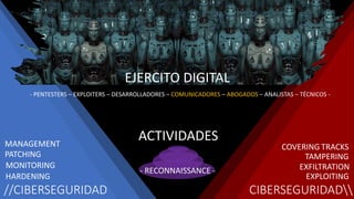 //CIBERSEGURIDAD CIBERSEGURIDAD
- PENTESTERS – EXPLOITERS – DESARROLLADORES – COMUNICADORES – ABOGADOS – ANALISTAS – TÉCNICOS -
EJERCITO DIGITAL
EXPLOITING
HARDENING
- RECONNAISSANCE -
MONITORING
PATCHING
MANAGEMENT
EXFILTRATION
TAMPERING
COVERING TRACKS
ACTIVIDADES
 