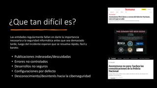¿Que tan difícil es?
• Publicaciones indeseadas/descuidadas
• Errores no controlados
• Desarrollos no seguros
• Configuraciones por defecto
• Desconocimiento/desinterés hacia la ciberseguridad
Las entidades regularmente fallan en darle la importancia
necesaria a la seguridad informática antes que sea demasiado
tarde, luego del incidente esperan que se resuelva rápido, fácil y
barato.
 