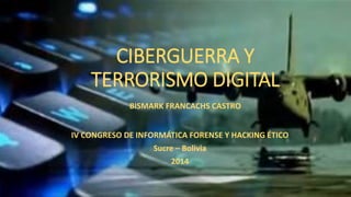 CIBERGUERRA Y TERRORISMO DIGITAL 
IV CONGRESO DE INFORMÁTICA FORENSE Y HACKING ÉTICO 
Sucre –Bolivia 
2014 
BISMARK FRANCACHS CASTRO  