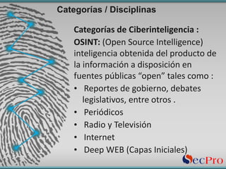Categorías / Disciplinas
Categorías de	Ciberinteligencia	:
OSINT:	(Open	Source	Intelligence)		
inteligencia	obtenida	del	producto	de	
la	información	a	disposición	en	
fuentes	públicas “open”	tales	como	:
• Reportes	de	gobierno,	debates	
legislativos,	entre	otros	.
• Periódicos
• Radio	y	Televisión
• Internet
• Deep	WEB	(Capas	Iniciales)
 