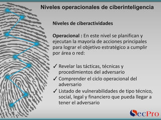 Niveles	de	ciberactividades
Operacional	:	En	este	nivel	se	planifican	y	
ejecutan	la	mayoría de	acciones	principales
para	lograr	el	objetivo	estratégico a	cumplir	
por	área o	red:
✓Revelar	las	tácticas,	técnicas	y	
procedimientos	del	adversario
✓Comprender	el	ciclo	operacional	del	
adversario
✓Listado	de	vulnerabilidades	de	tipo	técnico,	
social,	legal	y	financiero que	pueda	llegar	a	
tener	el	adversario	
Niveles operacionales de ciberinteligencia
 