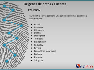 Orígenes de	datos	/	Fuentes
ECHELON	a	su	vez	contiene	una	serie	de	sistemas	descritos	a	
continuación:
● PRISM
● Carnivore
● XKeystorm
● Dishfire
● Stoneghost
● Tempora
● Frenchelon
● Fairview
● Mystic
● Boundless	Informant
● Bullrun
● Pinwale
● Stingray
ECHELON:
 