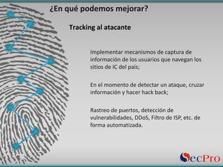 Implementar	mecanismos	de	captura	de	
información	de	los	usuarios	que	navegan	los	
sitios	de	IC	del	país;
En	el	momento	de	detectar	un	ataque,	cruzar	
información	y	hacer	hack	back;
Rastreo	de	puertos,	detección	de	
vulnerabilidades,	DDoS,	Filtro	de	ISP,	etc.	de	
forma	automatizada.
¿En	qué	podemos	mejorar?
Tracking	al	atacante
 