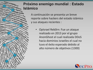 A	continuación	se	presenta	un	breve	
reporte	sobre	hackers	del	estado	islámico	
y	sus	ataques	recientes	:
• OpIsrael	Reb0rn:	Fue	un	ataque	
realizado	en	2013	por	el	grupo	
AnonGhost	el	cual	realizada	DDoS	
hacia	dominios	israelíes	el	cual	no	
tuvo	el	éxito	esperado	debido	al	
alto	número	de	objetivos	(1300)
Próximo enemigo mundial : Estado
Islámico
 