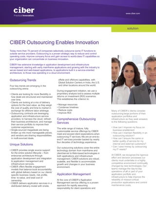www.ciber.com




                                                                                                               solution



CIBER Outsourcing Enables Innovation
Today more than 75 percent of companies selectively outsource some IT functions to
outside service providers. Outsourcing is a proven strategic way to reduce and control
operating costs, improve company focus and gain access to world-class IT capabilities so
your organization can concentrate on business innovation.

CIBER has extensive knowledge in application development and infrastructure
management, starting with early mainframe applications and growing with the industry to
server-based and web-based applications, to applications built in a service-oriented
architecture, to those now operating in a cloud environment.


Outsourcing Trends                               offsite and offshore capabilities, with
                                                 Global Solution Centers in India, the U.S.
Four key trends are emerging in the              and other locations around the world.
outsourcing arena:
                                                During engagement initiation, we use a
• Clients are looking for more flexibility in   proprietary analysis tool to assess multiple
  how deals are structured and maintained       returns on investment (ROI) scenarios.
  over time.                                    This establishes the criterion to:
• Clients are looking at a mix of delivery
  options for the best value, as they weigh     • Manage resources
  the cost of quality and time to market in     • Condense timelines
  exchange for offshore labor arbitrage.        • Reduce costs                                 Many of CIBER’s clients consider
• Outsourcing contracts are leveraging          • Improve ROI                                  outsourcing large portions of their
  application and infrastructure service                                                       application portfolios and
  providers, to harness the cloud, refresh      Comprehensive Outsourcing                      infrastructure as they seek answers
  their business architecture, and manage                                                      to the following questions:
  their service portfolio to improve their
                                                Services
  customer experiences.                                                                        • How can I improve my focus on
                                                The wide range of mature, fully
• Single-sourced megadeals are being                                                             business enablement
                                                customizable service offerings by CIBER
  broken up into more manageable pieces,                                                       • How can I maintain flexibility in an
                                                meet and exceed client expectations when
  and vendors are sharing responsibilities                                                       outsourcing solution?
                                                outsourcing IT services. We are an end-to-
  in multi-sourced deals.                                                                      • How can I ensure the same or
                                                end IT services provider backed by nearly
                                                four decades of technology experience.           better quality of service for my
Unique Solutions                                                                                 internal and external customers?
                                                Our outsourcing solutions cover the entire     • Can I save money by outsourcing
• CIBER provides single source support          technology domain from mainframe and             my IT needs?
  for the entire solution lifecycle – from      client/server to Web-based technologies in
  enterprise architecture through               both applications and infrastructure           At CIBER, we recognize the rigorous
  application development and integration       management. CIBER solutions are robust,        effort and decision processes our
  to application management and                 scalable, and flexible to accommodate          clients must undertake in a highly
  infrastructure services.                      growth and changes in your business            competitive environment continually
• CIBER offers flexible engagement              environment.                                   changed by new technologies. Our
  models that balance local accountability                                                     teams manage the day-to-day
  with global delivery based on our clients’                                                   operations of all or part of your
  specific business needs, risk profile,        Application Management                         application portfolio and
  time- to-value, and total cost of                                                            infrastructure to help improve the
  ownership.                                    At the core of CIBER’s Application             reliability of mission-critical
• CIBER delivers application services in a      Management service offering is a proven        production applications and control
  distributed delivery model with onsite,       approach for rapidly assuming                  maintenance costs.
                                                responsibility for client operations and
 