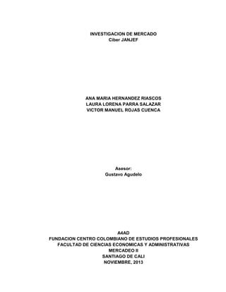 INVESTIGACION DE MERCADO
Ciber JANJEF

ANA MARIA HERNANDEZ RIASCOS
LAURA LORENA PARRA SALAZAR
VICTOR MANUEL ROJAS CUENCA

Asesor:
Gustavo Agudelo

A4AD
FUNDACION CENTRO COLOMBIANO DE ESTUDIOS PROFESIONALES
FACULTAD DE CIENCIAS ECONOMICAS Y ADMINISTRATIVAS
MERCADEO II
SANTIAGO DE CALI
NOVIEMBRE, 2013
1

 