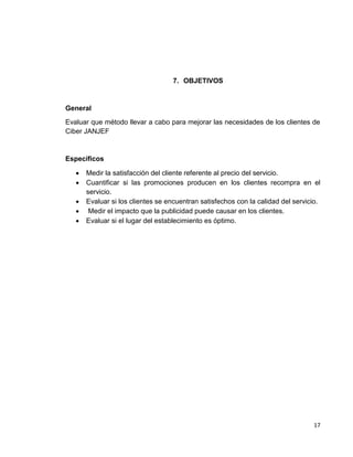 7. OBJETIVOS

General
Evaluar que método llevar a cabo para mejorar las necesidades de los clientes de
Ciber JANJEF

Específicos






Medir la satisfacción del cliente referente al precio del servicio.
Cuantificar si las promociones producen en los clientes recompra en el
servicio.
Evaluar si los clientes se encuentran satisfechos con la calidad del servicio.
Medir el impacto que la publicidad puede causar en los clientes.
Evaluar si el lugar del establecimiento es óptimo.

17

 