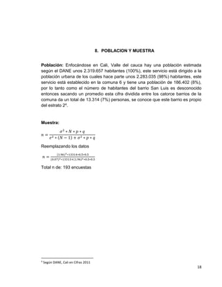 8. POBLACION Y MUESTRA
Población: Enfocándose en Cali, Valle del cauca hay una población estimada
según el DANE unos 2.319.657 habitantes (100%), este servicio está dirigido a la
población urbana de los cuales hace parte unos 2.283.035 (98%) habitantes, este
servicio está establecido en la comuna 6 y tiene una población de 186.402 (8%),
por lo tanto como el número de habitantes del barrio San Luis es desconocido
entonces sacando un promedio esta cifra dividida entre los catorce barrios de la
comuna da un total de 13.314 (7%) personas, se conoce que este barrio es propio
del estrato 24.

Muestra:
𝑛=

𝜎2 ∗ 𝑁 ∗ 𝑝 ∗ 𝑞
𝑒 2 ∗ (𝑁 − 1) + 𝜎 2 ∗ 𝑝 ∗ 𝑞

Reemplazando los datos
(1.96)2 ∗13314∗0.5∗0.5

𝑛 = (0.07)2 ∗13313+(1.96)2 ∗0.5∗0.5
Total n de: 193 encuestas

4

Según DANE, Cali en Cifras 2011

18

 