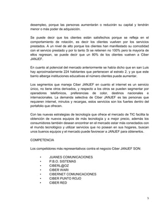desempleo, porque las personas aumentarán o reducirán su capital y tendrán
menor o más poder de adquisición.
Se puede decir que los clientes están satisfechos porque se refleja en el
comportamiento de rotación, es decir los clientes vuelven por los servicios
prestados. A un nivel de alto porque los clientes han manifestado su comodidad
con el servicio prestado y por lo tanto Si se retienen no 100% pero la mayoría de
ellos regresan, se puede decir que un 80% de los clientes vuelven a Ciber
JANJEF.
En cuanto al potencial del mercado anteriormente se había dicho que en san Luis
hay aproximadamente 224 habitantes que pertenecen al estrato 2, y ya que este
barrio alberga instituciones educativas el número clientes puede aumentar.
Los segmentos que maneja Ciber JANJEF en cuanto el internet es un servicio
único, no tiene otros derivados, y respecto a los otros se pueden segmentar por
operadores telefónicos, preferencias de color, destinos nacionales e
internacionales. La demanda selectiva de Ciber JANJEF es las personas que
requieren internet, minutos y recargas, estos servicios son los fuertes dentro del
portafolio que ofrecen.
Con las nuevas estrategias de tecnología que ofrece el mercado de TIC facilita la
obtención de nuevos equipos de más tecnología y a mejor precio, además los
consumidores también desean encontrar en el mercado estar más conectados con
el mundo tecnológico y utilizar servicios que no posean en sus hogares, buscan
unos buenos equipos y el mercado puede favorecer a JANJEF para obtenerlos.
COMPETENCIA
Los competidores más representativos contra el negocio Ciber JANJEF SON:
•
•
•
•
•
•
•

JUANES COMUNICACIONES
P.B.O. SISTEMAS
CIBERL@OZ
CIBER WARI
CIBERNET COMUNICACIONES
CIBER PUNTO ROJO
CIBER RED

5

 