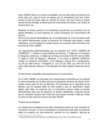 Ciber JANJEF está en un entorno competitivo, por las siete salas de internet en el
barrio San Luis, para el futuro se espera que la competencia sea más fuerte,
porque la idea de estas salas de internet es crecer, hay que innovar y buscar
nuevas formas de llegar al cliente para así incrementar las ventas y ser la líder en
el barrio San Luis.
Respecto al entorno general Las condiciones económicas que primaran son los
gastos familiares, es decir depende de cuánto devenguen los consumidores del
servicio.
Ahora en los países desarrollados hay una problemática de crisis económica esto
nos afecta directamente porque la economía de Colombia está ligada a estos
estándares, y si los hogares no poseen dinero ya no podrían tener el acceso a los
servicios de Ciber JANJEF.
Las regulaciones gubernamentales que se necesitan son “ANTE CAMARA DE
COMERCIO, 1. Verificar la disponibilidad del Nombre, 2. Diligenciar el formulario
de Registro y Matricula, 3. Diligenciar el Anexo de Solicitud del NIT ante la DIAN,
4. Pagar el Valor de Registro y Matricula. Y en cuanto al MARCO JURIDICO,
Código de Comercio Colombiano, Libro Segundo, artículo 98 y subsiguientes.
Ley 80 de 1993 artículo 7 Parágrafo 3°, Ley 222 de 1995, Ley 1014 del 26 de
enero 2006, Decreto 4463 del 15 de diciembre de 2006, Estatuto Tributario artículo
79”.2
Contaminación, seguridad, preocupaciones por el consumismo:
En el Ciber JANJEF se preocupan por contaminación ambiental que se presenta
en estos momentos por lo tanto opto por la adquisición de tarros de basura en los
cuales recicla según el tipo de elemento, Se preocupan por la seguridad de los
clientes, que los equipos estén en buen estado y que no representen ningún
peligro para ellos, se preocupa por el consumismo porque presta el servicio
eficientemente para que las personas se sientan satisfechas y hacerlas pensar
que no necesitan comprar más cosas sino que pueden acceder a ellas por medio
de otros en este caso los servicios de Ciber JANJEF.
Tendencias tecnológicas:
Las tendencias tecnológicas tiene altas expectativas porque en este momento se
encuentra el mundo en la era tecnológica, el consumidor está cada vez pidiendo
entrar en contacto con esta tendencia, además con los tratados y alianzas se
2

http://emprendimientosimple.blogspot.com/2009/04/pasos-para-crear-una-empresa-en.html

7

 