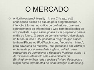 O MERCADOA NorthwesternUniversity 14, em Chicago, está anunciando bolsas de estudo para programadores. A intenção é formar novo tipo de profissional, que una conhecimento de informática e web com habilidades de um jornalista, e que assim possa estar preparado para a mídia do futuro. O curso de Jornalismo da Universidade do Missouri, nos EUA, passará a exigir 15 que alunos tenham iPhone ou iPodTouch, como "requisito mínimo", para download de material. Pós-graduação em Twitter já é oferecida por universidade inglesa: voltado para estudantes de Jornalismo e Relações Públicas, curso 16 de 12 meses oferecido pela Universidade de Birmingham enfoca redes sociais (Twitter, Facebook e blogs) como ferramentas de Comunicação e Marketing. 