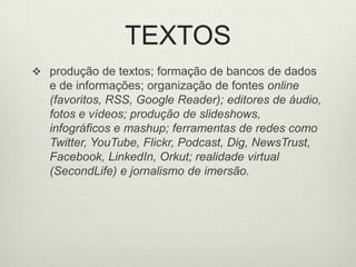 TEXTOSprodução de textos; formação de bancos de dados e de informações; organização de fontes online (favoritos, RSS, Google Reader); editores de áudio, fotos e vídeos; produção de slideshows, infográficos e mashup; ferramentas de redes como Twitter, YouTube, Flickr, Podcast, Dig, NewsTrust, Facebook, LinkedIn, Orkut; realidade virtual (SecondLife) e jornalismo de imersão. 
