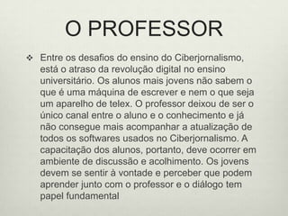O PROFESSOREntre os desafios do ensino do Ciberjornalismo, está o atraso da revolução digital no ensino universitário. Os alunos mais jovens não sabem o que é uma máquina de escrever e nem o que seja um aparelho de telex. O professor deixou de ser o único canal entre o aluno e o conhecimento e já não consegue mais acompanhar a atualização de todos os softwares usados no Ciberjornalismo. A capacitação dos alunos, portanto, deve ocorrer em ambiente de discussão e acolhimento. Os jovens devem se sentir à vontade e perceber que podem aprender junto com o professor e o diálogo tem papel fundamental 