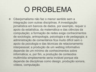 O PROBLEMACiberjornalismo não faz o menor sentido sem a integração com outras disciplinas. A investigação jornalística em bancos de dados, por exemplo, requer o apoio da estatística, da matemática e das ciências da computação; a formação de redes exige conhecimentos de sociologia, antropologia, psicologia e de pedagogia; a administração de comentários fica muito difícil sem o apoio da psicologia e das técnicas de relacionamento interpessoal; a produção de um weblog informativo depende de um mínimo de conhecimentos sobre informática; e, por fim, a produção de conteúdos multimídia simplesmente seria inviável porque ela depende de disciplinas como design, produção sonora, vídeos, computação. 