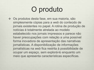 O produtoOs produtos desta fase, em sua maioria, são simplesmente cópias para a web do conteúdo de jornais existentes no papel. A rotina de produção de notícias é totalmente atrelada ao modelo estabelecido nos jornais impressos e parece não haver preocupações com relação a uma possível forma inovadora de apresentação das narrativas jornalísticas. A disponibilização de informações jornalísticas na web fica restrita à possibilidade de ocupar um espaço, sem explorá-lo enquanto um meio que apresenta características específicas. 